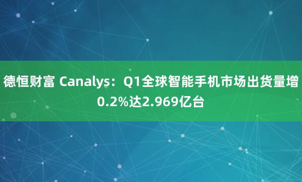 德恒财富 Canalys：Q1全球智能手机市场出货量增0.2%达2.969亿台