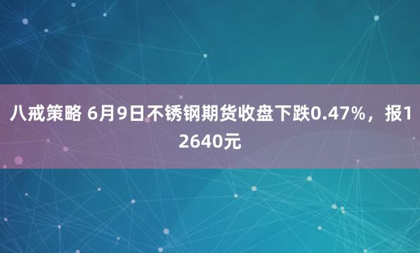 八戒策略 6月9日不锈钢期货收盘下跌0.47%，报12640元