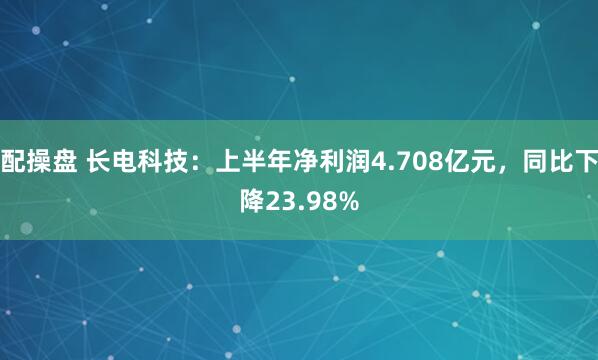 配操盘 长电科技：上半年净利润4.708亿元，同比下降23.98%