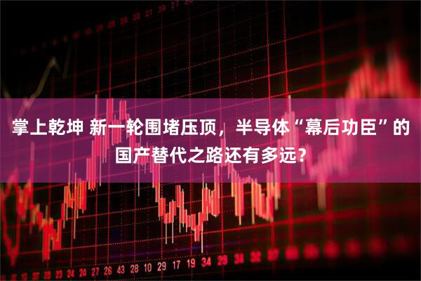 掌上乾坤 新一轮围堵压顶，半导体“幕后功臣”的国产替代之路还有多远？