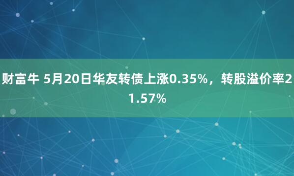 财富牛 5月20日华友转债上涨0.35%，转股溢价率21.57%