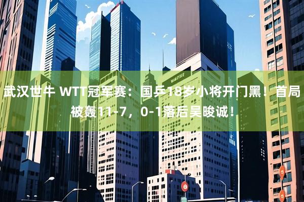 武汉世牛 WTT冠军赛：国乒18岁小将开门黑！首局被轰11-7，0-1落后吴晙诚！