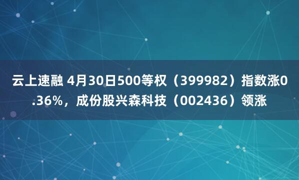 云上速融 4月30日500等权（399982）指数涨0.36%，成份股兴森科技（002436）领涨