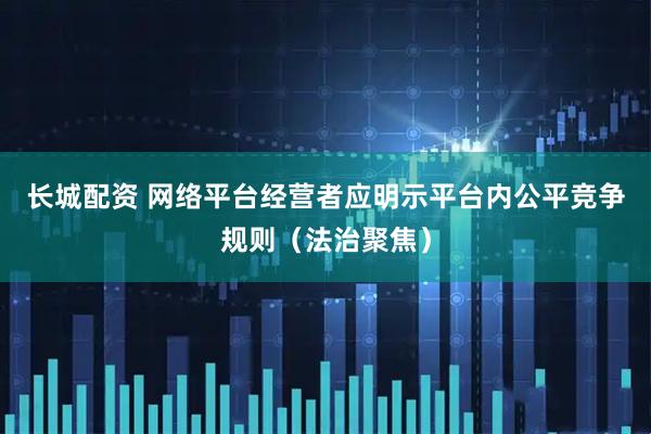 长城配资 网络平台经营者应明示平台内公平竞争规则（法治聚焦）