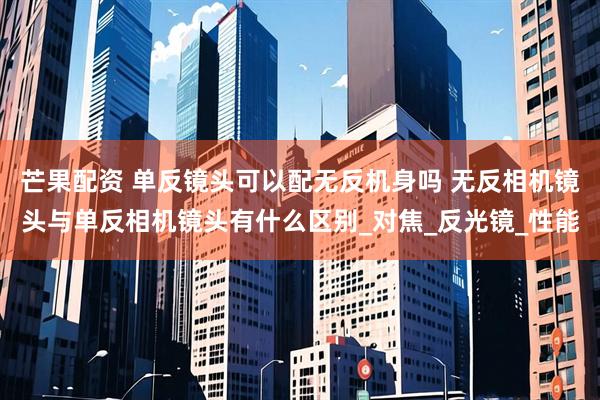 芒果配资 单反镜头可以配无反机身吗 无反相机镜头与单反相机镜头有什么区别_对焦_反光镜_性能
