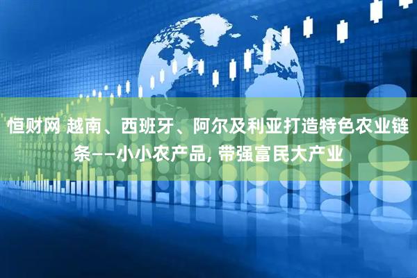 恒财网 越南、西班牙、阿尔及利亚打造特色农业链条——小小农产品, 带强富民大产业