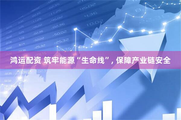 鸿运配资 筑牢能源“生命线”, 保障产业链安全