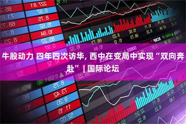 牛股动力 四年四次访华, 西中在变局中实现“双向奔赴” | 国际论坛