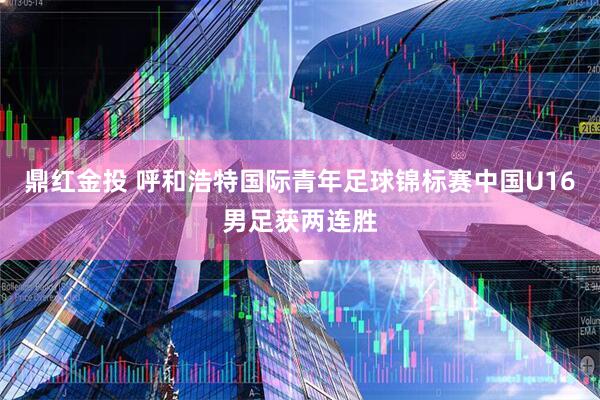 鼎红金投 呼和浩特国际青年足球锦标赛中国U16男足获两连胜